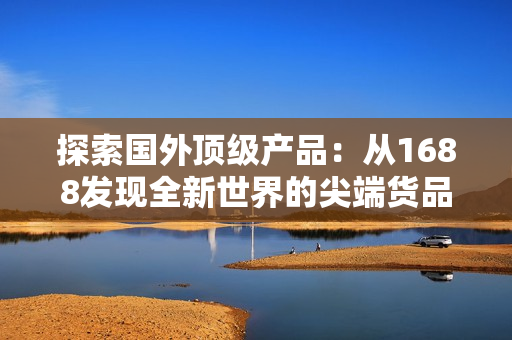探索國(guó)外頂級(jí)產(chǎn)品：從1688發(fā)現(xiàn)全新世界的尖端貨品