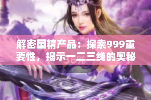 解密國(guó)精產(chǎn)品：探索999重要性，揭示一二三線的奧秘
