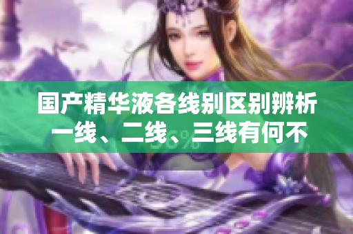 國產(chǎn)精華液各線別區(qū)別辨析 一線、二線、三線有何不同？