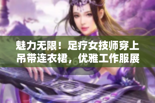 魅力無限！足療女技師穿上吊帶連衣裙，優(yōu)雅工作服展現(xiàn)專業(yè)魅力
