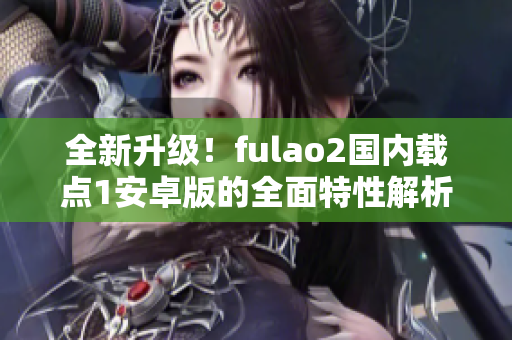 全新升級！fulao2國內(nèi)載點1安卓版的全面特性解析，讓你感受全新體驗！