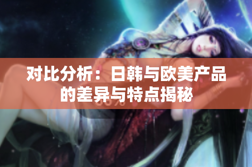 對比分析：日韓與歐美產(chǎn)品的差異與特點揭秘