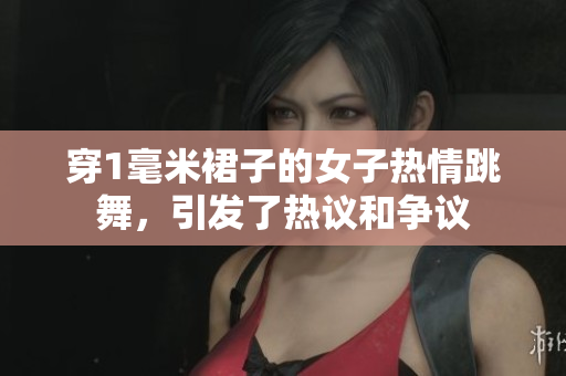 穿1毫米裙子的女子熱情跳舞，引發(fā)了熱議和爭議