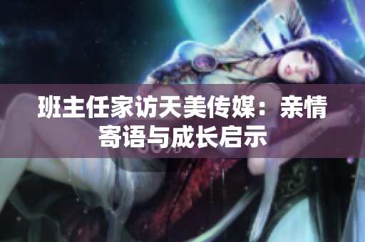 班主任家訪天美傳媒：親情寄語與成長啟示