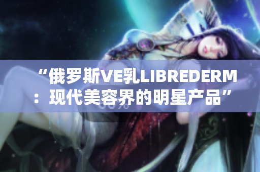 “俄羅斯VE乳LIBREDERM：現(xiàn)代美容界的明星產(chǎn)品”