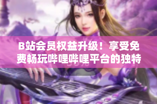 B站會(huì)員權(quán)益升級(jí)！享受免費(fèi)暢玩嗶哩嗶哩平臺(tái)的獨(dú)特好處，盡在掌握之中！