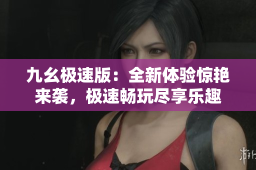 九幺極速版：全新體驗(yàn)驚艷來(lái)襲，極速暢玩盡享樂趣