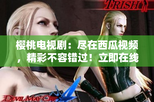 櫻桃電視?。罕M在西瓜視頻，精彩不容錯(cuò)過！立即在線觀看！
