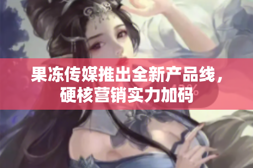 果凍傳媒推出全新產(chǎn)品線，硬核營銷實(shí)力加碼