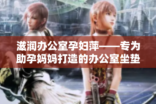 滋潤(rùn)辦公室孕婦萍——專(zhuān)為助孕媽媽打造的辦公室坐墊