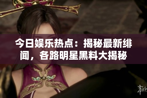 今日娛樂熱點：揭秘最新緋聞，各路明星黑料大揭秘