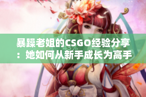 暴躁老姐的CSGO經(jīng)驗分享：她如何從新手成長為高手的秘訣