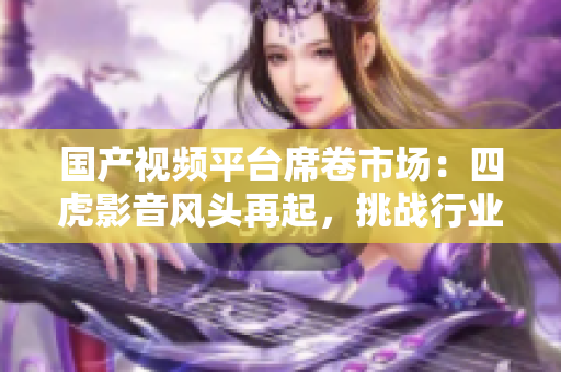 國產(chǎn)視頻平臺席卷市場：四虎影音風(fēng)頭再起，挑戰(zhàn)行業(yè)霸主
