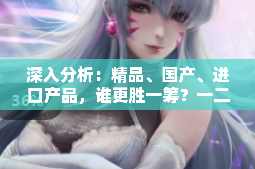 深入分析：精品、國產(chǎn)、進(jìn)口產(chǎn)品，誰更勝一籌？一二三線城市差異大揭秘！