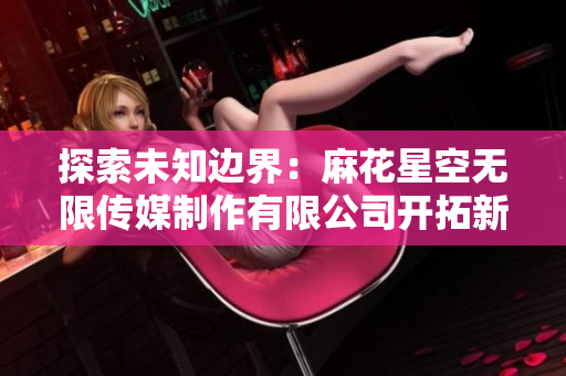 探索未知邊界：麻花星空無限傳媒制作有限公司開拓新視野