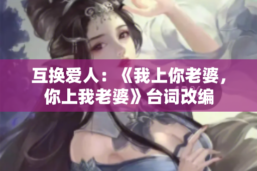 互換愛(ài)人：《我上你老婆，你上我老婆》臺(tái)詞改編