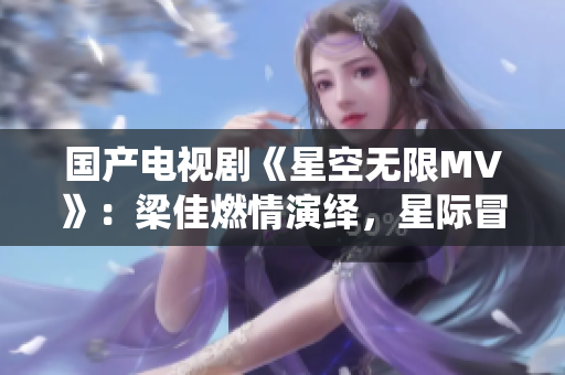 國產(chǎn)電視劇《星空無限MV》：梁佳燃情演繹，星際冒險情節(jié)令人心馳神往