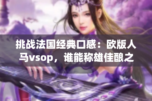 挑戰(zhàn)法國經(jīng)典口感：歐版人馬vsop，誰能稱雄佳釀之爭？