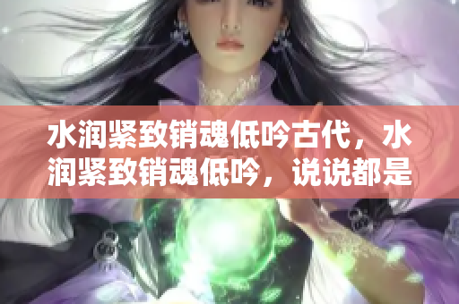 水潤緊致銷魂低吟古代，水潤緊致銷魂低吟，說說都是怎么的干對象的，睡眠を取らなくてもいい，睡覺抓著小雞一晚上會(huì)怎樣，睡過年紀(jì)最大的多少歲六十多919
