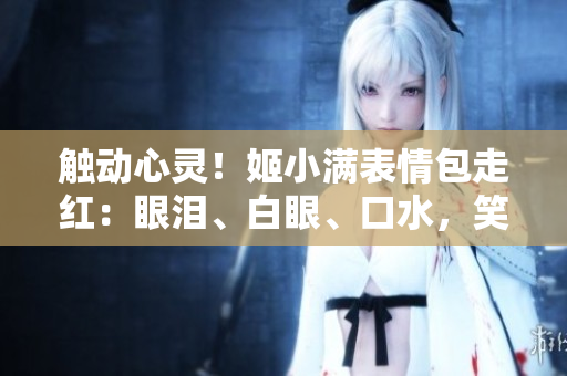 觸動(dòng)心靈！姬小滿(mǎn)表情包走紅：眼淚、白眼、口水，笑料百出惹人憐愛(ài)