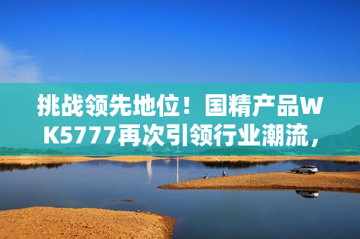 挑戰(zhàn)領(lǐng)先地位！國(guó)精產(chǎn)品WK5777再次引領(lǐng)行業(yè)潮流，助您實(shí)現(xiàn)更高品質(zhì)生活