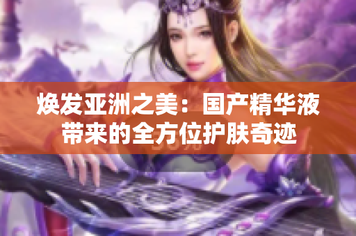 煥發(fā)亞洲之美：國產(chǎn)精華液帶來的全方位護膚奇跡
