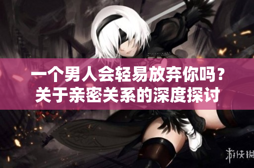 一個男人會輕易放棄你嗎？關于親密關系的深度探討