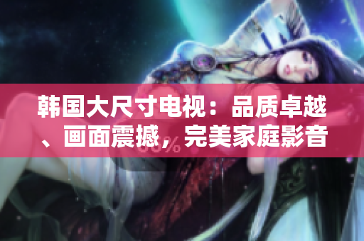 韓國大尺寸電視：品質(zhì)卓越、畫面震撼，完美家庭影音選擇