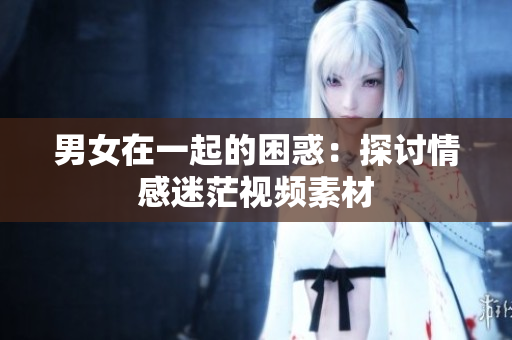 男女在一起的困惑：探討情感迷茫視頻素材