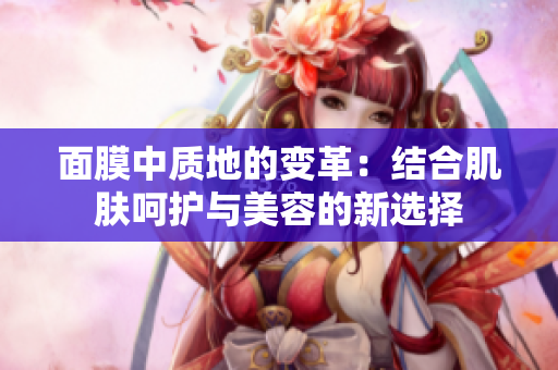 面膜中質(zhì)地的變革：結(jié)合肌膚呵護(hù)與美容的新選擇