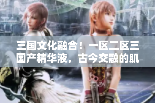 三國文化融合！一區(qū)二區(qū)三國產精華液，古今交融的肌膚之寶