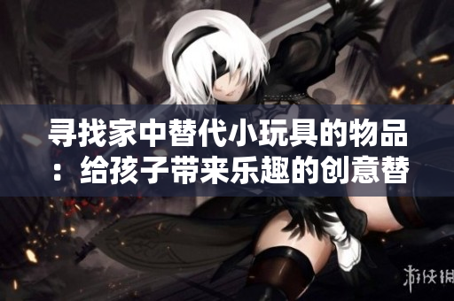 尋找家中替代小玩具的物品：給孩子帶來樂趣的創(chuàng)意替代品