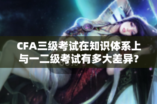 CFA三級考試在知識體系上與一二級考試有多大差異？