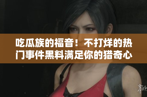吃瓜族的福音！不打烊的熱門事件黑料滿足你的獵奇心，絕對不能錯過
