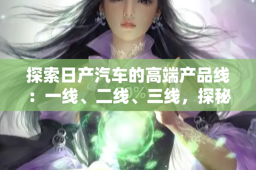 探索日產(chǎn)汽車的高端產(chǎn)品線：一線、二線、三線，探秘芒系列的精品車型