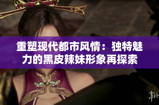 重塑現(xiàn)代都市風情：獨特魅力的黑皮辣妹形象再探索