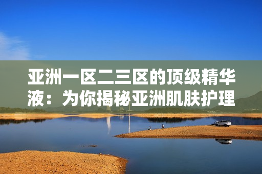 亞洲一區(qū)二三區(qū)的頂級精華液：為你揭秘亞洲肌膚護(hù)理的秘密武器