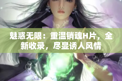 魅惑無限：重溫銷魂H片，全新收錄，盡顯誘人風(fēng)情