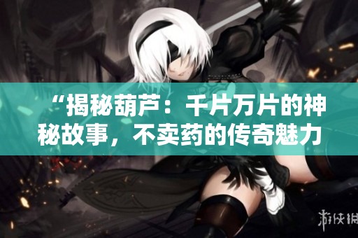 “揭秘葫蘆：千片萬片的神秘故事，不賣藥的傳奇魅力”