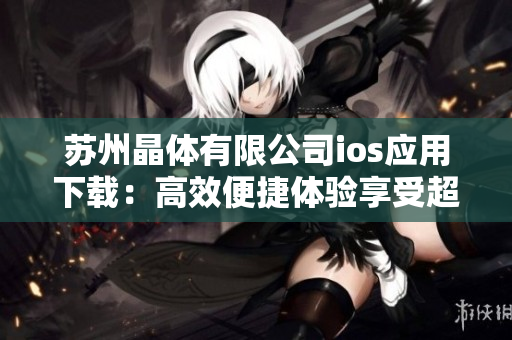 蘇州晶體有限公司ios應(yīng)用下載：高效便捷體驗(yàn)享受超凡科技創(chuàng)新帶來(lái)的樂(lè)趣