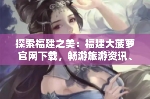 探索福建之美：福建大菠蘿官網(wǎng)下載，暢游旅游資訊、文化傳承與美食盛宴