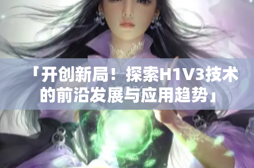 「開創(chuàng)新局！探索H1V3技術(shù)的前沿發(fā)展與應(yīng)用趨勢」