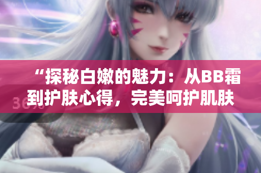 “探秘白嫩的魅力：從BB霜到護(hù)膚心得，完美呵護(hù)肌膚”
