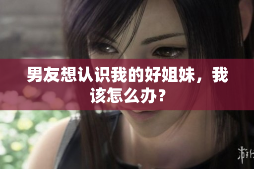 男友想認(rèn)識我的好姐妹，我該怎么辦？