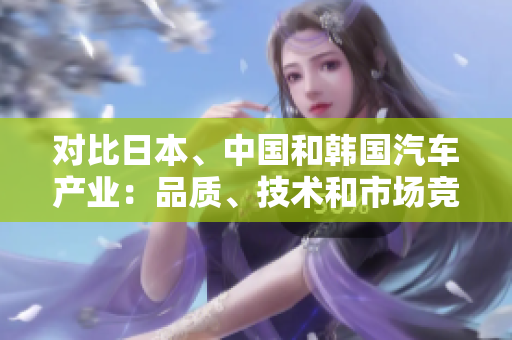 對比日本、中國和韓國汽車產(chǎn)業(yè)：品質(zhì)、技術(shù)和市場競爭分析