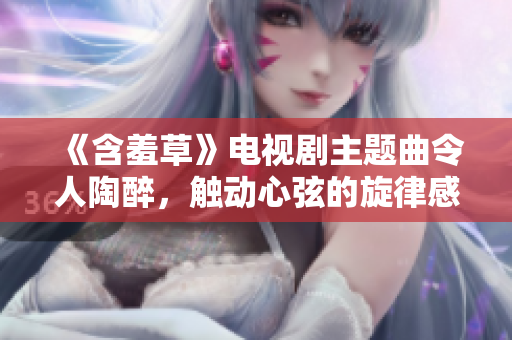 《含羞草》電視劇主題曲令人陶醉，觸動(dòng)心弦的旋律感染力十足
