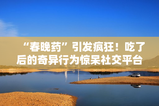 “春晚藥”引發(fā)瘋狂！吃了后的奇異行為驚呆社交平臺(tái)，網(wǎng)友紛紛狂曬視頻錄音。