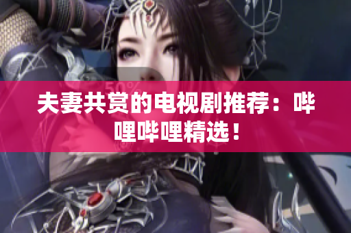 夫妻共賞的電視劇推薦：嗶哩嗶哩精選！