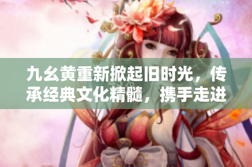 九幺黃重新掀起舊時光，傳承經(jīng)典文化精髓，攜手走進歲月長河