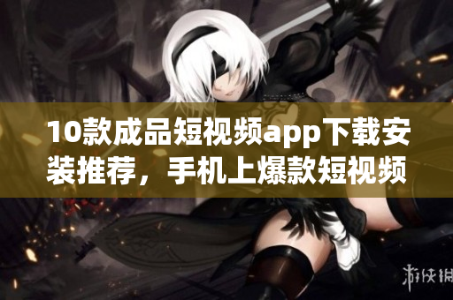 10款成品短視頻app下載安裝推薦，手機上爆款短視頻應(yīng)用匯總